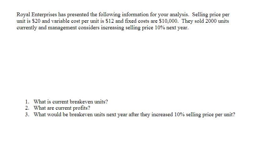 Royal Enterprises has presented the following information for your analysis. Selling price per
unit is $20 and variable cost per unit is $12 and fixed costs are $10,000. They sold 2000 units
currently and management considers increasing selling price 10% next year.
1. What is current breakeven units?
2. What are current profits?
3. What would be breakeven units next year after they increased 10% selling price per unit?
