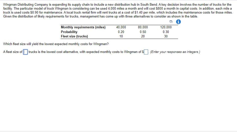 Wingman Distributing Company is expanding its supply chain to include a new distribution hub in South Bend. A key decision involves the number of trucks for the
facility. The particular model of truck Wingman is considering can be used 4,000 miles a month and will cost $800 a month in capital costs. In addition, each mile a
truck is used costs $0.90 for maintenance. A local truck rental firm will rent trucks at a cost of $1.40 per mile, which includes the maintenance costs for those miles.
Given the distribution of likely requirements for trucks, management has come up with three alternatives to consider as shown in the table.
Monthly requirements (miles)
Probability
Fleet size (trucks)
120.000
0.30
40,000
80,000
0.20
0.50
10
20
30
Which fleet size will yield the lowest expected monthly costs for Wingman?
A fleet size of trucks is the lowest cost alternative, with expected monthly costs to Wingman of S (Enter your responses as integers.)
