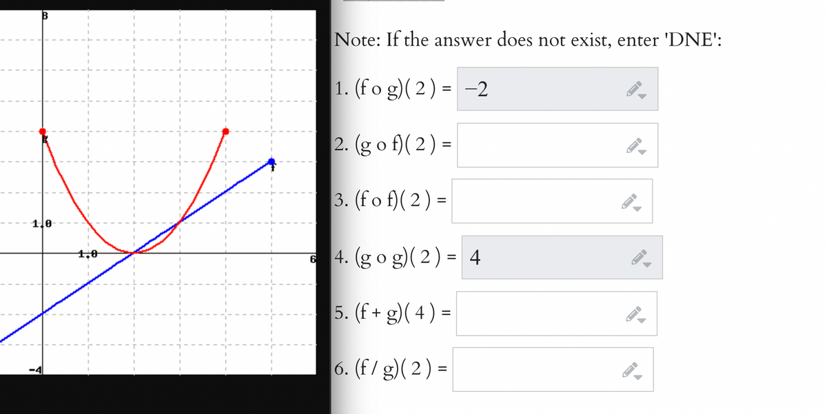 Note: If the answer does not exist, enter 'DNE':
1. (fo g)( 2) = -2
2. (g o f)( 2) =
3. (fo f)( 2) =
%|
1.0
4. (go g)( 2) = 4
1,0
6
%3D
5. (f + g)( 4)
=
6. (F/ g)( 2) =
