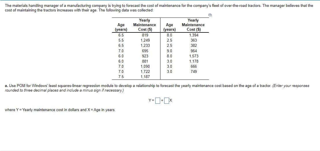 The materials handling manager of a manufacturing company is trying to forecast the cost of maintenance for the company's fleet of over-the-road tractors. The manager believes that the
cost of maintaining the tractors increases with their age. The following data was collected:
Age
(years)
6.5
Yearly
Maintenance
Cost ($)
Yearly
Maintenance
Age
(years)
Cost (S)
819
8.0
1,394
5.5
1.249
2.5
363
6.5
1,233
2.5
382
7.0
695
9.0
964
6.0
923
8.0
1,573
1,178
6.0
881
3.0
7.0
1,090
3.0
666
7.0
1,722
3.0
749
7.5
1,187
a. Use POM for Windows' least squares-linear regression module to develop a relationship to forecast the yearly maintenance cost based on the age of a tractor. (Enter your responses
rounded to three decimal places and include a minus sign if necessary.)
Y=D+x
where Y = Yearly maintenance cost in dollars and X = Age in years.
