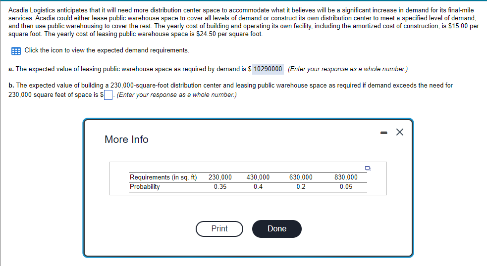 Acadia Logistics anticipates that it will need more distribution center space to accommodate what it believes will be a significant increase in demand for its final-mile
services. Acadia could either lease public warehouse space to cover all levels of demand or construct its own distribution center to meet a specified level of demand,
and then use public warehousing to cover the rest. The yearly cost of building and operating its own facility, including the amortized cost of construction, is $15.00 per
square foot. The yearly cost of leasing public warehouse space is $24.50 per square foot.
E Click the icon to view the expected demand requirements.
a. The expected value of leasing public warehouse space as required by demand is $ 10290000 . (Enter your response as a whole number.)
b. The expected value of building a 230,000-square-foot distribution center and leasing public warehouse space as required if demand exceeds the need for
230,000 square feet of space is $ (Enter your response as a whole number.)
More Info
Requirements (in sq. ft)
Probability
230.000
430.000
630.000
830,000
0.35
0.4
0.2
0.05
Print
Done
