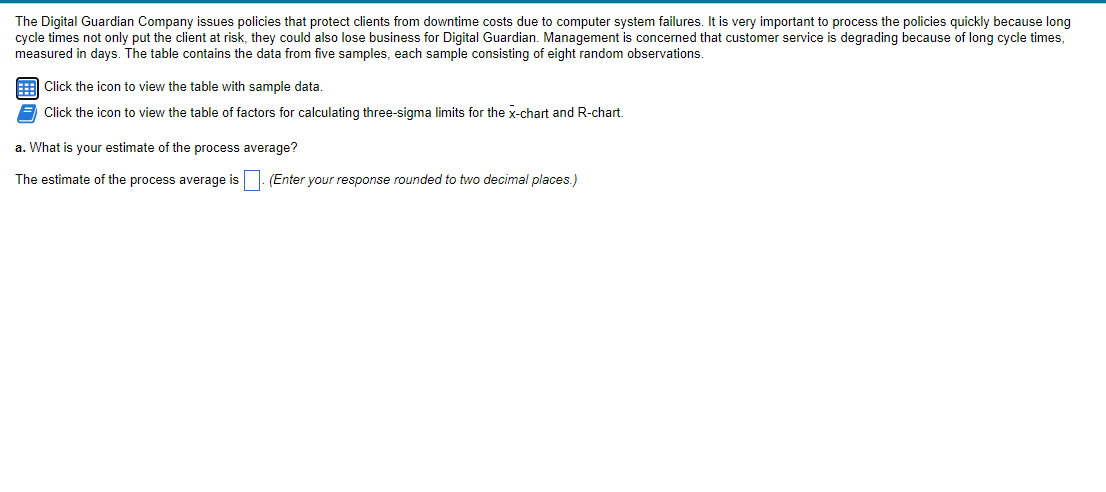 The Digital Guardian Company issues policies that protect clients from downtime costs due to computer system failures. It is very important to process the policies quickly because long
cycle times not only put the client at risk, they could also lose business for Digital Guardian. Management is concerned that customer service is degrading because of long cycle times,
measured in days. The table contains the data from five samples, each sample consisting of eight random observations.
9 Click the icon to view the table with sample data.
Click the icon to view the table of factors for calculating three-sigma limits for the x-chart and R-chart.
a. What is your estimate of the process average?
The estimate of the process average is
(Enter your response rounded to two decimal places.)
