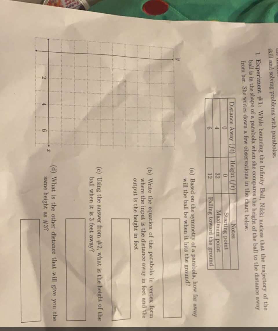 skill and solving problems with parabolas.
1. Experiment #1: While bouncing the Infinity Ball, Nikki notices that the trajectory of the
ball is in the shape of a parabola when she compares the height of the ball to the distance away
from her. She writes down a few observations in the chart below.
Distance Away (St) | Height (ft)
Notes
Starting point
Maximum point
Falling toward the ground
0.
4.
32
6.
12
(a) Based on the symmetry of a parabola, how far away
will the ball be when it hits the ground?
(b) Write the equation of the parabola in vertex form
where the input is the distance away in feet and the
output is the height in feet.
(c) Using the answer from #2, what is the height of the
ball when it is 3 feet away?
(d) What is the other distance that will give you the
same height as #3?
4.
6.
