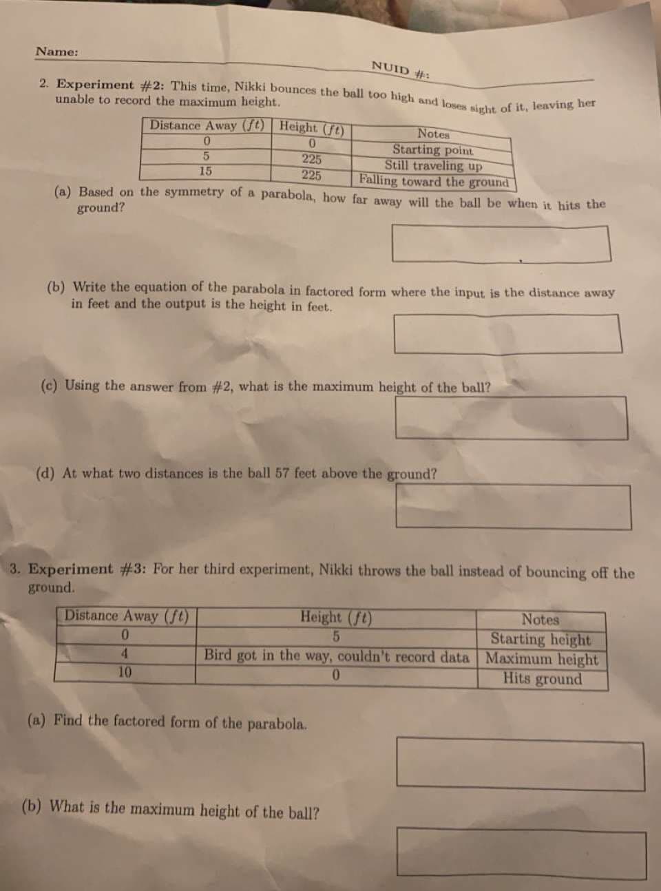 2. Experiment #2: This time, Nikki bounces the ball too high and loses sight of it, leaving her
Name:
NUID #:
unable to record the maximum height.
Distance Away (ft) | Height (ft)
Notes
Starting point.
Still traveling up
Falling toward the ground
225
225
15
(a) Based on the symmetry of a parabola, how far away will the ball be when it hits the
ground?
(b) Write the equation of the parabola in factored form where the input is the distance away
in feet and the output is the height in feet.
(c) Using the answer from #2, what is the maximum height of the ball?
(d) At what two distances is the ball 57 feet above the ground?
3. Experiment #3: For her third experiment, Nikki throws the ball instead of bouncing off the
ground.
Distance Away (ft)
Height (ft)
Notes
Starting height
Bird got in the way, couldn't record data Maximum height
Hits ground
0.
4.
10
0.
(a) Find the factored form of the parabola.
(b) What is the maximum height of the ball?
