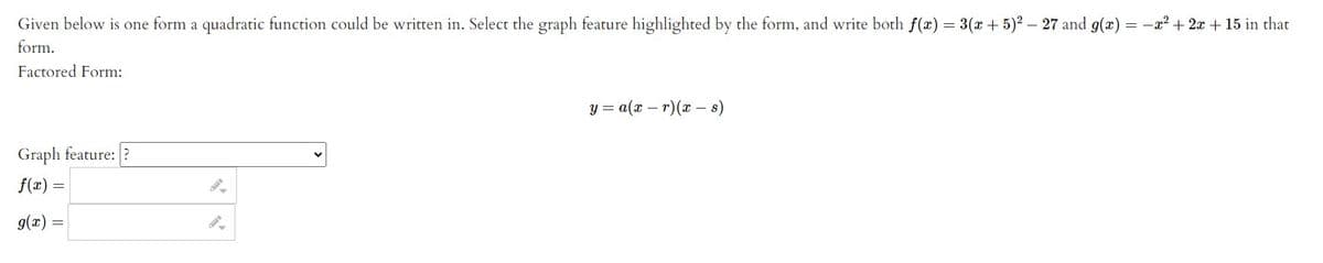 Given below is one form a quadratic function could be written in. Select the graph feature highlighted by the form, and write both f(x) = 3(x + 5)² – 27 and g(x) = -x2 + 2x + 15 in that
form.
Factored Form:
y = a(x – r)(x s)
Graph feature: ?
f(x) =
= (x)6
