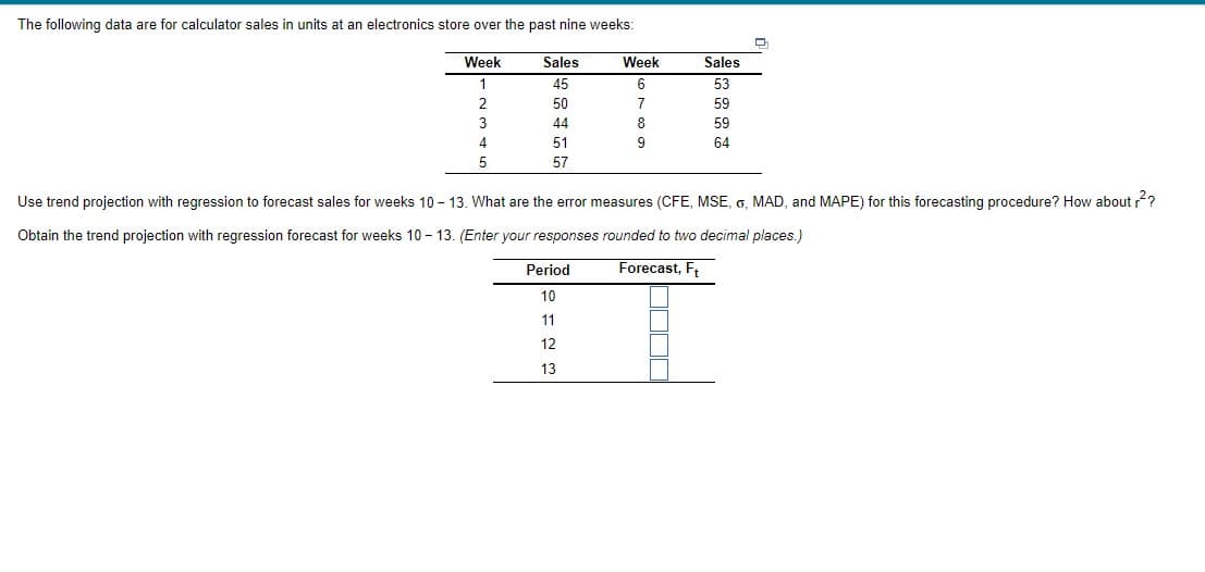 The following data are for calculator sales in units at an electronics store over the past nine weeks:
Week
Sales
Week
Sales
1
45
6.
53
2
50
7
59
3
44
59
4
51
9
64
5
57
Use trend projection with regression to forecast sales for weeks 10 - 13. What are the error measures (CFE, MSE, G. MAD, and MAPE) for this forecasting procedure? How about ?
Obtain the trend projection with regression forecast for weeks 10 - 13. (Enter your responses rounded to two decimal places.)
Period
Forecast, F,
10
11
12
13
