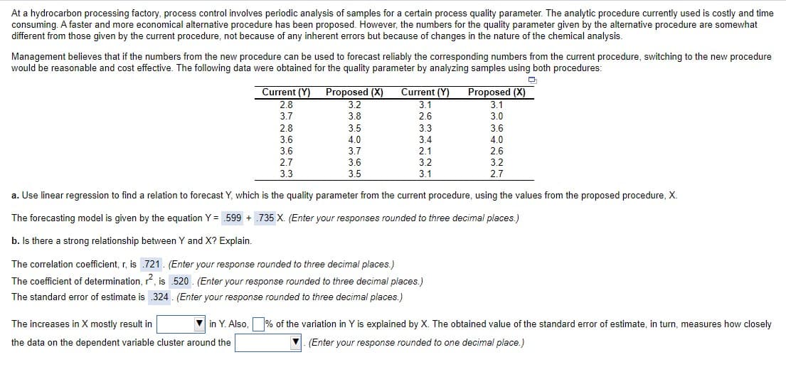 At a hydrocarbon processing factory, process control involves periodic analysis of samples for a certain process quality parameter. The analytic procedure currently used is costly and time
consuming. A faster and more economical alternative procedure has been proposed. However, the numbers for the quality parameter given by the alternative procedure are somewhat
different from those given by the current procedure, not because of any inherent errors but because of changes in the nature of the chemical analysis.
Management believes that if the numbers from the new procedure can be used to forecast reliably the corresponding numbers from the current procedure, switching to the new procedure
would be reasonable and cost effective. The following data were obtained for the quality parameter by analyzing samples using both procedures:
TTTT
Current (Y) Proposed (X)
3.2
Current (Y) Proposed (X)
3.1
2.8
3.1
3.7
3.8
2.6
3.0
2.8
3.6
3.5
3.3
3.6
4.0
3.4
4.0
3.6
3.7
2.1
2.6
2.7
3.6
3.2
3.2
3.3
3.5
3.1
2.7
a. Use linear regression to find a relation to forecast Y, which is the quality parameter from the current procedure, using the values from the proposed procedure, X.
The forecasting model is given by the equation Y = .599 + .735 X. (Enter your responses rounded to three decimal places.)
b. Is there a strong relationship between Y and X? Explain.
The correlation coefficient, r, is .721. (Enter your response rounded to three decimal places.)
The coefficient of determination, r, is 520 . (Enter your response rounded to three decimal places.)
The standard error of estimate is 324 . (Enter your response rounded to three decimal places.)
The increases in X mostly result in
in Y. Also, % of the variation in Y is explained by X. The obtained value of the standard error of estimate, in turn, measures how closely
the data on the dependent variable cluster around the
(Enter your response rounded to one decimal place.)
