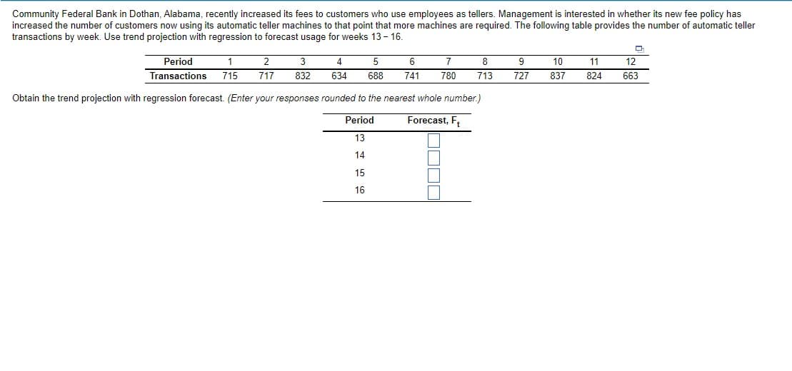 Community Federal Bank in Dothan, Alabama, recently increased its fees to customers who use employees as tellers. Management is interested in whether its new fee policy has
increased the number of customers now using its automatic teller machines to that point that more machines are required. The following table provides the number of automatic teller
transactions by week. Use trend projection with regression to forecast usage for weeks 13 - 16.
Period
1
2
3
5
6
8
9
10
11
12
Transactions
715
717
832
634
688
741
780
713
727
837
824
663
Obtain the trend projection with regression forecast. (Enter your responses rounded to the nearest whole number.)
Period
Forecast, F,
13
14
15
16
