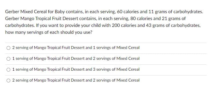 Gerber Mixed Cereal for Baby contains, in each serving, 60 calories and 11 grams of carbohydrates.
Gerber Mango Tropical Fruit Dessert contains, in each serving, 80 calories and 21 grams of
carbohydrates. If you want to provide your child with 200 calories and 43 grams of carbohydrates,
how many servings of each should you use?
2 serving of Mango Tropical Fruit Dessert and 1 servings of Mixed Cereal
O 1 serving of Mango Tropical Fruit Dessert and 2 servings of Mixed Cereal
O 1 serving of Mango Tropical Fruit Dessert and 3 servings of Mixed Cereal
2 serving of Mango Tropical Fruit Dessert and 2 servings of Mixed Cereal
