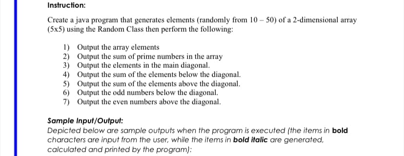 Instruction:
Create a java program that generates elements (randomly from 10 – 50) of a 2-dimensional array
(5x5) using the Random Class then perform the following:
1) Output the array elements
2) Output the sum of prime numbers in the array
3) Output the elements in the main diagonal.
4) Output the sum of the elements below the diagonal.
5) Output the sum of the elements above the diagonal.
6) Output the odd numbers below the diagonal.
7) Output the even numbers above the diagonal.
Sample Input/Output:
Depicted below are sample outputs when the program is executed (the items in bold
characters are input from the user, while the items in bold italic are generated,
calculated and printed by the program):
