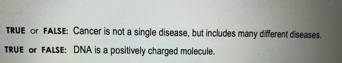 TRUE or FALSE: Cancer is not a single disease, but includes many different diseases.
TRUE or FALSE: DNA is a positively charged molecule.
