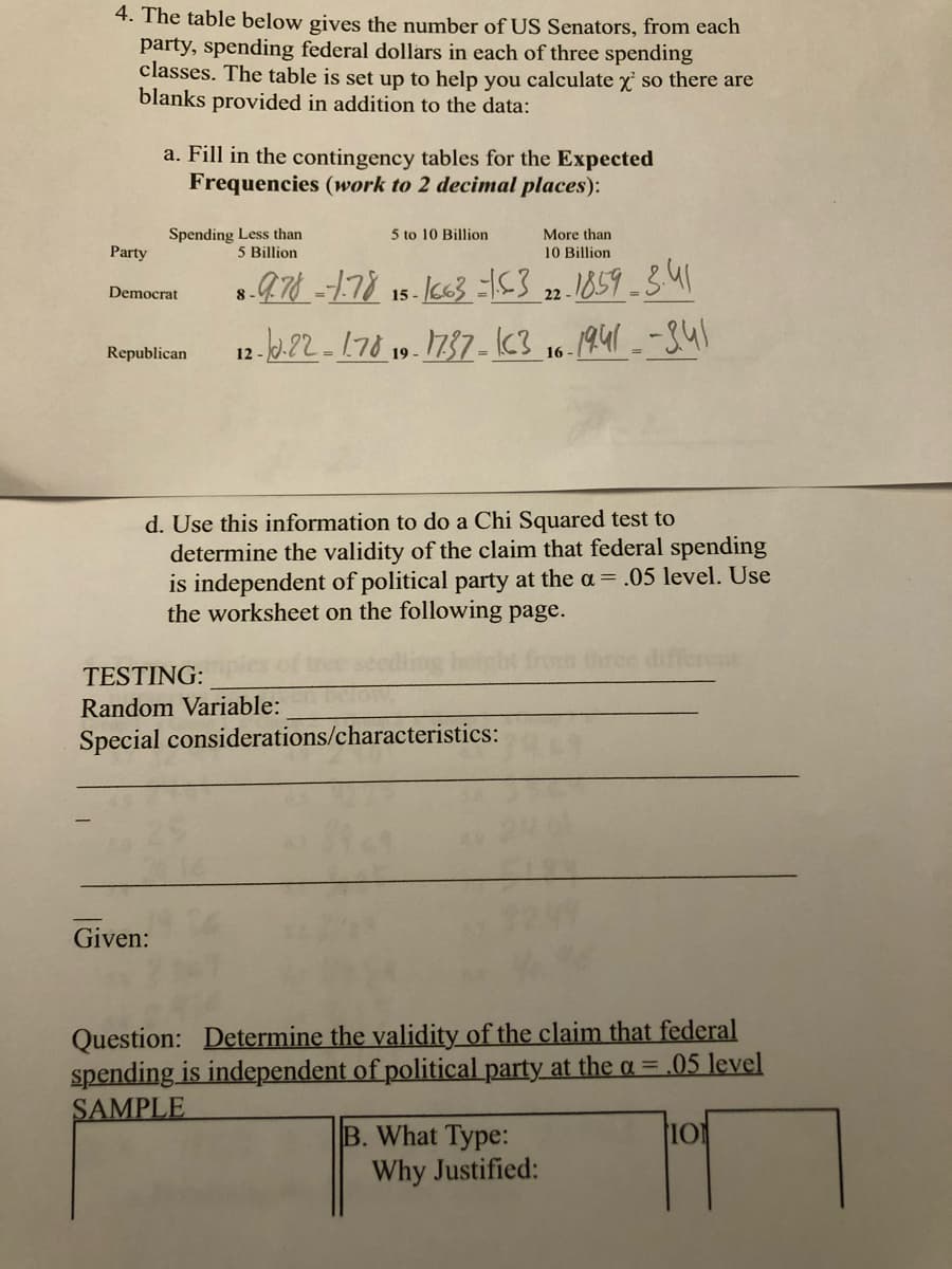 4. The table below gives the number of US Senators, from each
party, spending federal dollars in each of three spending
classes. The table is set up to help you calculate x so there are
blanks provided in addition to the data:
a. Fill in the contingency tables for the Expected
Frequencies (work to 2 decimal places):
Spending Less than
5 Billion
5 to 10 Billion
More than
Party
10 Billion
15- I663 =53 22.1859-341
12-2.22- 178 1737 - c3 16.1941 _-841
Democrat
8
Republican
19 -
d. Use this information to do a Chi Squared test to
determine the validity of the claim that federal spending
is independent of political party at the a = .05 level. Use
the worksheet on the following page.
ferest
TESTING:
Random Variable:
Special considerations/characteristics:
Given:
Question: Determine the validity of the claim that federal
spending is independent of political party at the a = .05 level
SAMPLE
B. What Type:
Why Justified:
