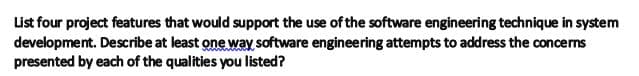 List four project features that would support the use of the software engineering technique in system
development. Describe at least one way software engineering attempts to address the concerns
presented by each of the qualities you listed?
