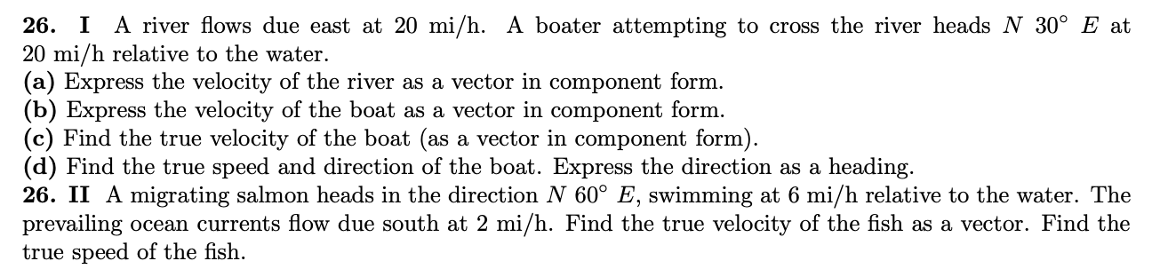 26. I A river flows due east at 20 mi/h. A boater attempting to cross the river heads N 30° E at
20 mi/h relative to the water.
(a) Express the velocity of the river as a vector in component form.
(b) Express the velocity of the boat as a vector in component form.
(c) Find the true velocity of the boat (as a vector in component form).
(d) Find the true speed and direction of the boat. Express the direction as a heading.
26. II A migrating salmon heads in the direction N 60° E, swimming at 6 mi/h relative to the water. The
prevailing ocean currents flow due south at 2 mi/h. Find the true velocity of the fish as a vector. Find the
true speed of the fish.
