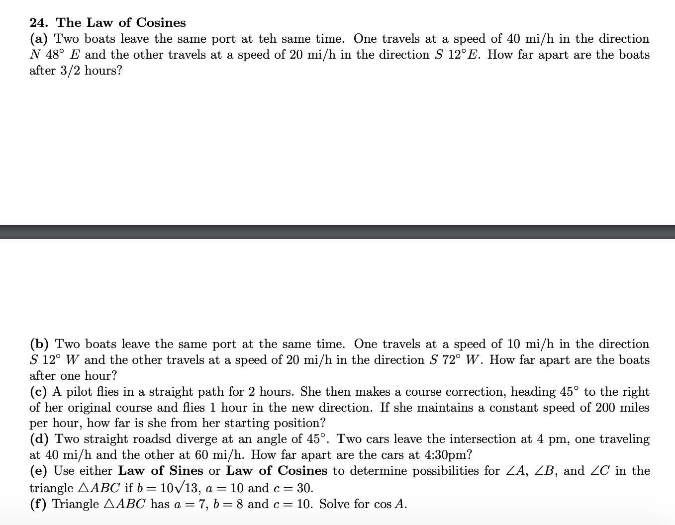 24. The Law of Cosines
(a) Two boats leave the same port at teh same time. One travels at a speed of 40 mi/h in the direction
N 48° E and the other travels at a speed of 20 mi/h in the direction S 12°E. How far apart are the boats
after 3/2 hours?
(b) Two boats leave the same port at the same time. One travels at a speed of 10 mi/h in the direction
S 12° W and the other travels at a speed of 20 mi/h in the direction S 72° W. How far apart are the boats
after one hour?
(c) A pilot flies in a straight path for 2 hours. She then makes a course correction, heading 45° to the right
of her original course and flies 1 hour in the new direction. If she maintains a constant speed of 200 miles
per hour, how far is she from her starting position?
(d) Two straight roadsd diverge at an angle of 45°. Two cars leave the intersection at 4 pm, one traveling
at 40 mi/h and the other at 60 mi/h. How far apart are the cars at 4:30pm?
(e) Use either Law of Sines or Law of Cosines to determine possibilities for ZA, ZB, and ZC in the
triangle AABC if b =
(f) Triangle AABC has a = 7, 6 = 8 and c= 10. Solve for cos A.
= 10/13, a = 10 and c= 30.
