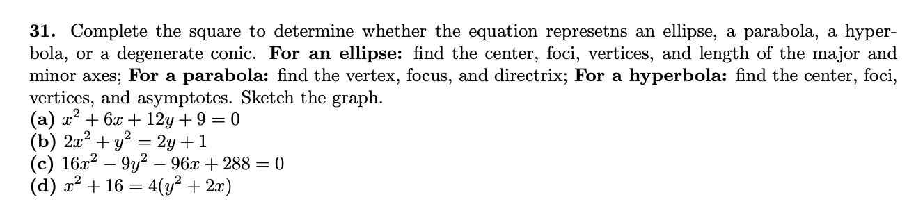 31. Complete the square to determine whether the equation represetns an ellipse, a parabola, a hyper-
bola, or a degenerate conic. For an ellipse: find the center, foci, vertices, and length of the major and
minor axes; For a parabola: find the vertex, focus, and directrix; For a hyperbola: find the center, foci,
vertices, and asymptotes. Sketch the graph.
(a) x? + 6x + 12y+9 = 0
(b) 2л + у? — 2у +1
(с) 162? — 9у? — 96х + 288 3 0
(d) х2 + 16 — 4(у? + 2)
