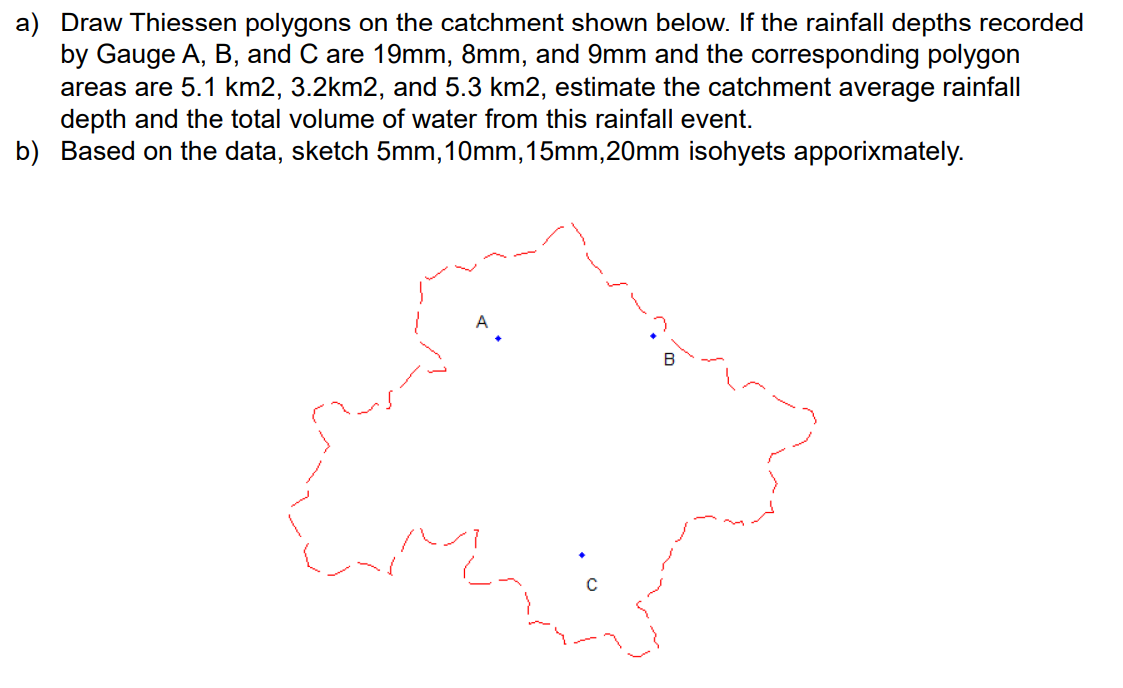 a) Draw Thiessen polygons on the catchment shown below. If the rainfall depths recorded
by Gauge A, B, and C are 19mm, 8mm, and 9mm and the corresponding polygon
areas are 5.1 km2, 3.2km2, and 5.3 km2, estimate the catchment average rainfall
depth and the total volume of water from this rainfall event.
b) Based on the data, sketch 5mm, 10mm, 15mm,20mm isohyets apporixmately.
B