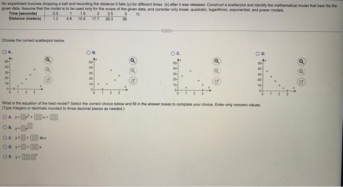 An experiment involves dropping a ball and recording the distance it falls (y) for different times (x) after it was released. Construct a scatterplot and identify the mathematical model that best fits the
given data. Assume that the model is to be used only for the scope of the given data, and consider only linear, quadratic, logarithmic, exponential, and power models.
Time (seconds)
0.5
1
D
1.5 2
2.5
3
10.4 17.7 26.3 36
Distance (meters)
12
4.8
Choose the correct scatterplot below
OA
40-
OB
ос. у
OD. Y
OE ya
40
30
What is the equation of the best model? Select the correct choice below and fill in the answer boxes to complete your choice. Enter only nonzero values.
(Type integers or decimals rounded to three decimal places as needed.)
OA y
Inx
50
40-
C