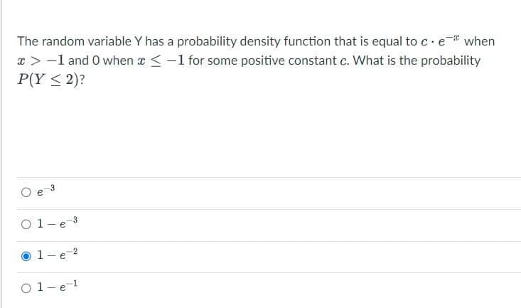 The random variable Y has a probability density function that is equal to c. e* when
* > -1 and 0 when < -1 for some positive constant c. What is the probability
P(Y ≤ 2)?
O
03
-3
01-e ³
1-e-2
е
01-e-¹