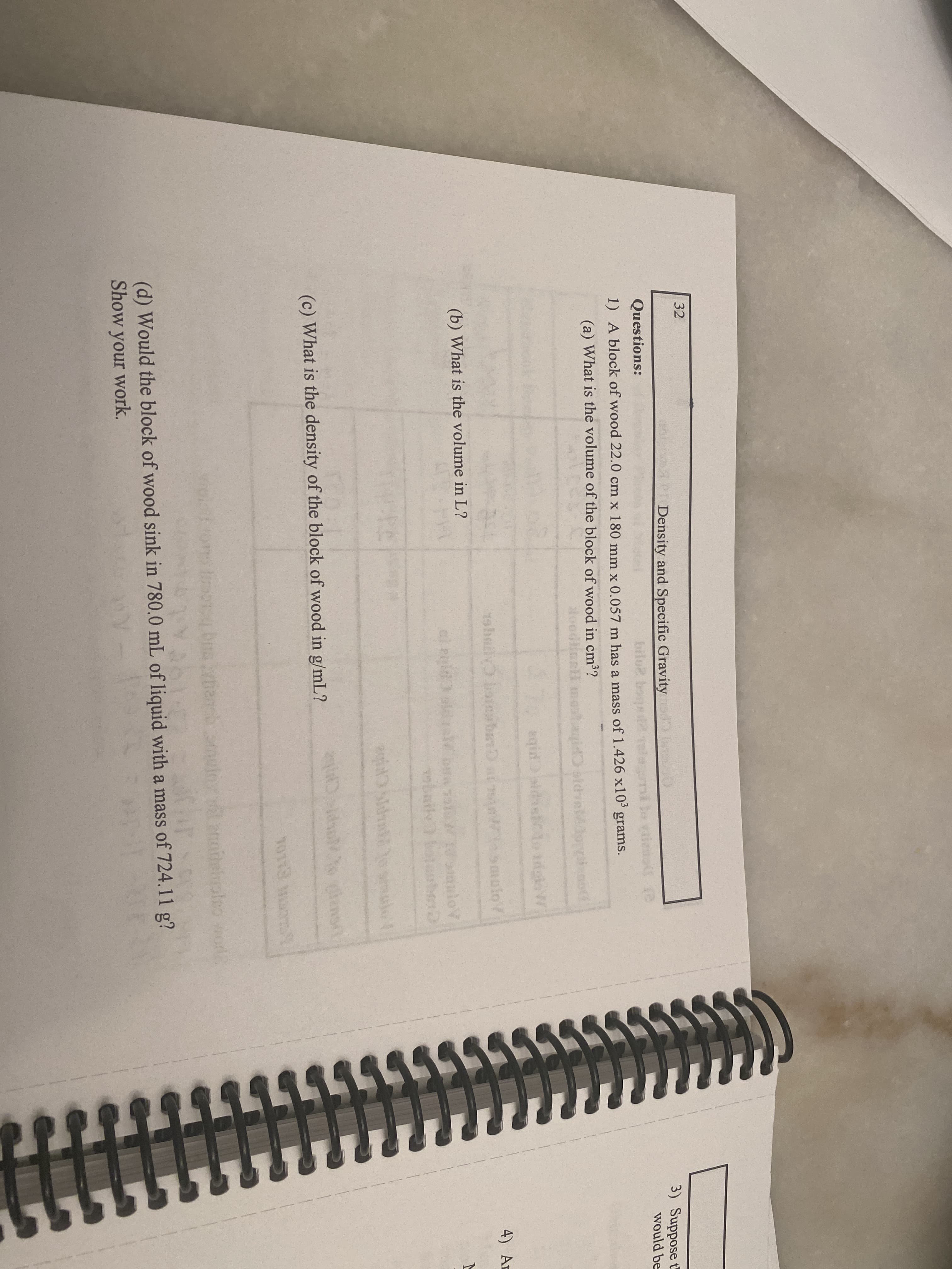 32
Density and Specific Gravity
3) Suppose t
Questions:
bilo2 boqst
would be
1) A block of wood 22.0 cm x 180 mm x 0.057 m has a mass of 1.426 x10°
grams.
(a) What is the volume of the block of wood in cm??
nH mot
eqid
dgisW
19haily onbanD i mulo?
4) Ar
(b) What is the volume in L?
al egid
loV
baily
(c) What is the density of the block of wood in g/mL?
T0113
or2
(d) Would the block of wood sink in 780.0 mL of liquid with a mass of 724.11 g?
Show your work.
