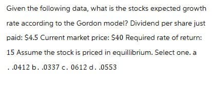 Given the following data, what is the stocks expected growth
rate according to the Gordon model? Dividend per share just
paid: $4.5 Current market price: $40 Required rate of return:
15 Assume the stock is priced in equillibrium. Select one. a
.0412 b. .0337 c. 0612 d. .0553