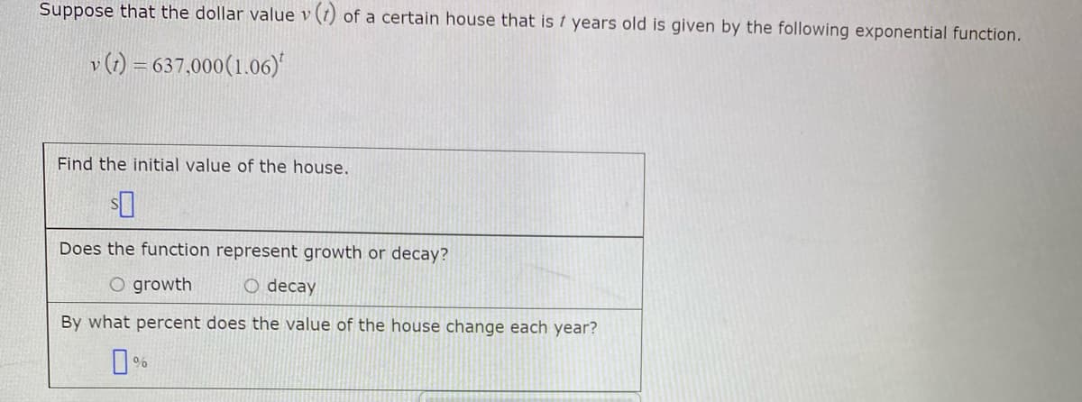 Suppose that the dollar value v (t) of a certain house that is t years old is given by the following exponential function.
v (1) = 637,000(1.06)
Find the initial value of the house.
Does the function represent growth or decay?
O growth
O decay
By what percent does the value of the house change each year?
