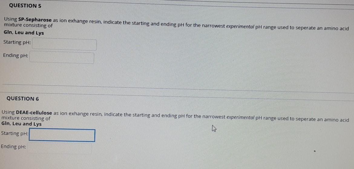 QUESTION 5
Using SP-Sepharose as ion exhange resin, indicate the starting and ending pH for the narrowest experimental pH range used to seperate an amino acid
mixture consisting of
Gln, Leu and Lys
Starting pH:
Ending pH:
QUESTION 6
Using DEAE-cellulose as ion exhange resin, indicate the starting and ending pH for the narrowest experimental pH range used to seperate an amino acid
mixture consisting of
Gln, Leu and Lys
Starting pH:
Ending pH:
