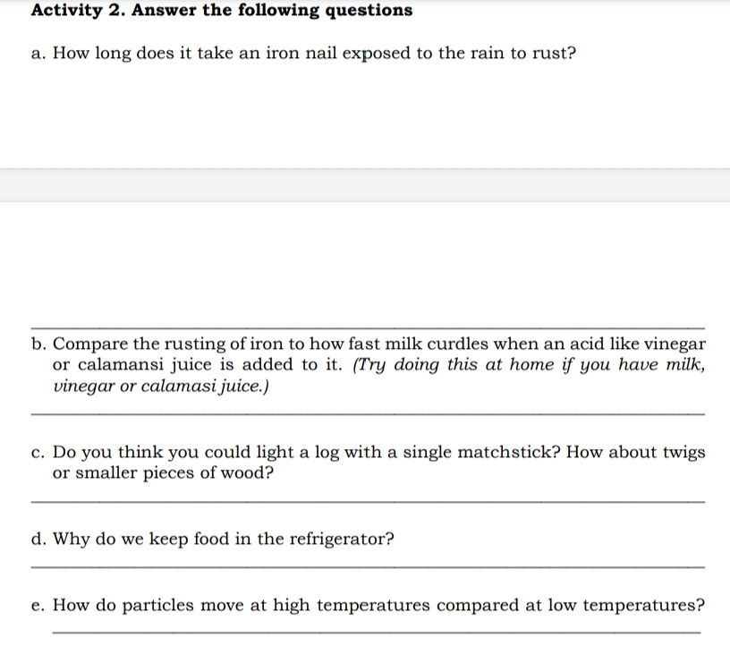 Activity 2. Answer the following questions
a. How long does it take an iron nail exposed to the rain to rust?
b. Compare the rusting of iron to how fast milk curdles when an acid like vinegar
or calamansi juice is added to it. (Try doing this at home if you have milk,
vinegar or calamasi juice.)
c. Do you think you could light a log with a single matchstick? How about twigs
or smaller pieces of wood?
d. Why do we keep food in the refrigerator?
e. How do particles move at high temperatures compared at low temperatures?