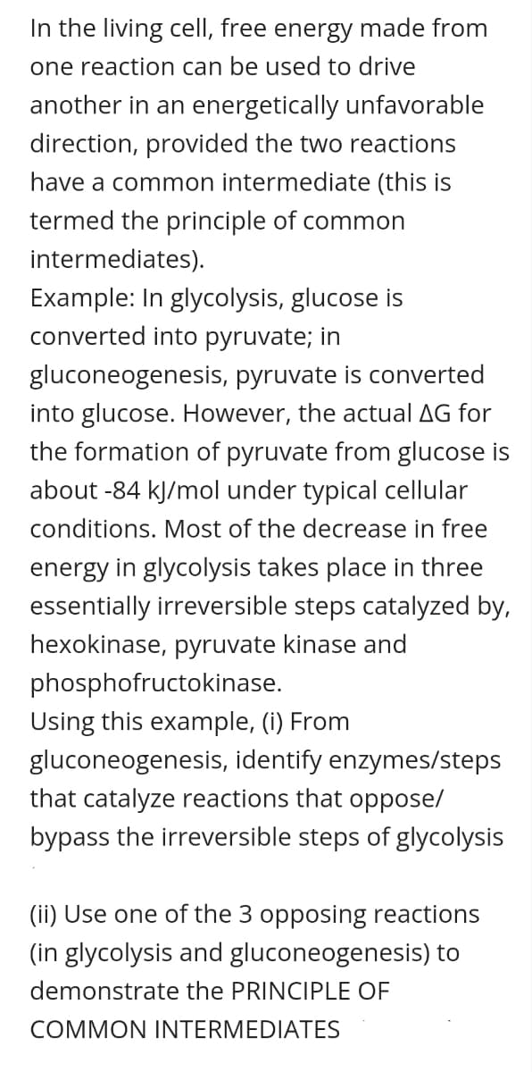 In the living cell, free energy made from
one reaction can be used to drive
another in an energetically unfavorable
direction, provided the two reactions
have a common intermediate (this is
termed the principle of common
intermediates).
Example: In glycolysis, glucose is
converted into pyruvate; in
gluconeogenesis, pyruvate is converted
into glucose. However, the actual AG for
the formation of pyruvate from glucose is
about -84 kJ/mol under typical cellular
conditions. Most of the decrease in free
energy in glycolysis takes place in three
essentially irreversible steps catalyzed by,
hexokinase, pyruvate kinase and
phosphofructokinase.
Using this example, (i) From
gluconeogenesis, identify enzymes/steps
that catalyze reactions that oppose/
bypass the irreversible steps of glycolysis
(ii) Use one of the 3 opposing reactions
(in glycolysis and gluconeogenesis) to
demonstrate the PRINCIPLE OF
COMMON INTERMEDIATES
