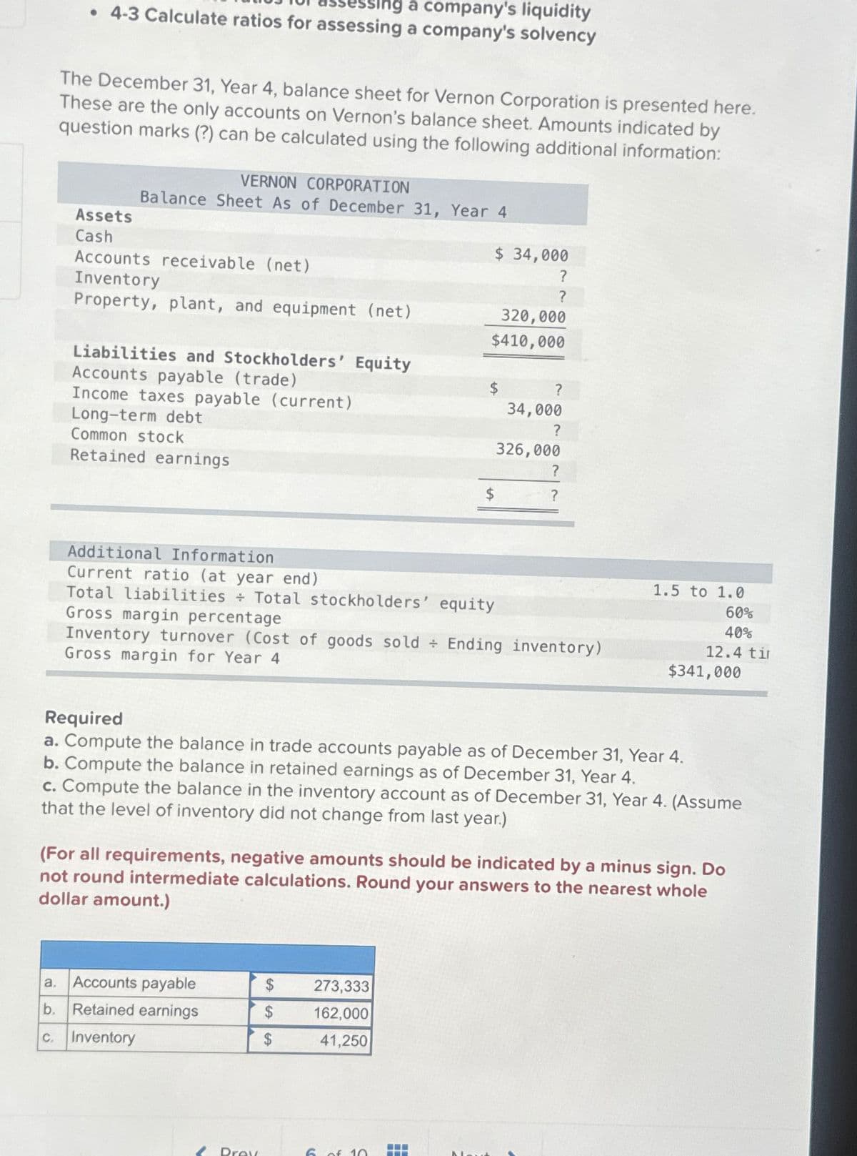 sing a company's liquidity
• 4-3 Calculate ratios for assessing a company's solvency
The December 31, Year 4, balance sheet for Vernon Corporation is presented here.
These are the only accounts on Vernon's balance sheet. Amounts indicated by
question marks (?) can be calculated using the following additional information:
Assets
Cash
VERNON CORPORATION
Balance Sheet As of December 31, Year 4
Accounts receivable (net)
Inventory
Property, plant, and equipment (net)
Liabilities and Stockholders' Equity
Accounts payable (trade)
Income taxes payable (current)
Long-term debt
Common stock
Retained earnings
a. Accounts payable
b. Retained earnings
c. Inventory
$ 34,000
?
?
Additional Information
Current ratio (at year end)
Total liabilities + Total stockholders' equity
Gross margin percentage
Prex
320,000
$410,000
$
$
$
$
273,333
162,000
41,250
$
Inventory turnover (Cost of goods sold Ending inventory)
Gross margin for Year 4
6 of 10 7
?
34,000
?
326,000
?
?
Required
a. Compute the balance in trade accounts payable as of December 31, Year 4.
b. Compute the balance in retained earnings as of December 31, Year 4.
c. Compute the balance in the inventory account as of December 31, Year 4. (Assume
that the level of inventory did not change from last year.)
(For all requirements, negative amounts should be indicated by a minus sign. Do
not round intermediate calculations. Round your answers to the nearest whole
dollar amount.)
1.5 to 1.0
60%
40%
12.4 ti
$341,000