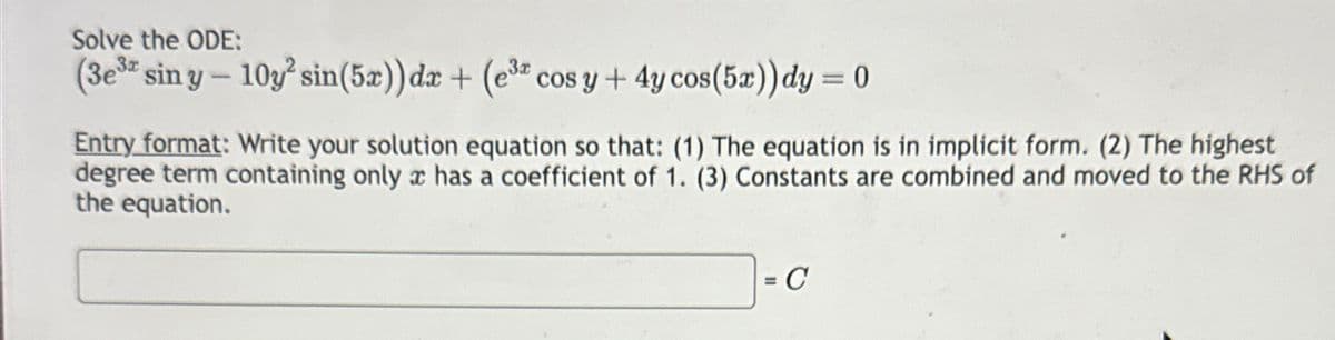 Solve the ODE:
(3e³a sin y - 10y² sin(5x)) dx + (e³ cos y + 4y cos (5x)) dy = 0
Entry format: Write your solution equation so that: (1) The equation is in implicit form. (2) The highest
degree term containing only c has a coefficient of 1. (3) Constants are combined and moved to the RHS of
the equation.
= C