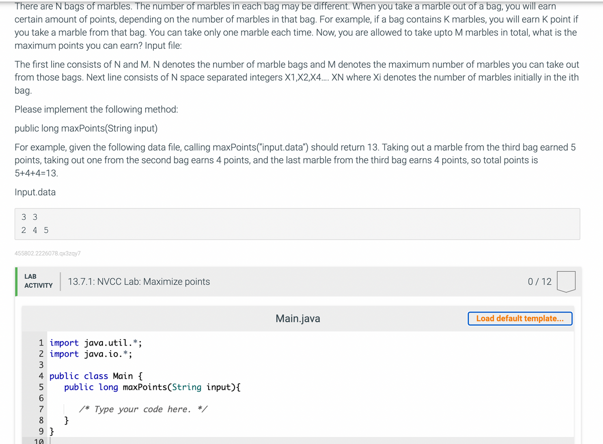 There are N bags of marbles. The number of marbles in each bag may be different. When you take a marble out of a bag, you will earn
certain amount of points, depending on the number of marbles in that bag. For example, if a bag contains K marbles, you will earn K point if
you take a marble from that bag. You can take only one marble each time. Now, you are allowed to take upto M marbles in total, what is the
maximum points you can earn? Input file:
The first line consists of N and M. N denotes the number of marble bags and M denotes the maximum number of marbles you can take out
from those bags. Next line consists of N space separated integers X1,X2,X4.... XN where Xi denotes the number of marbles initially in the ith
bag.
Please implement the following method:
public long maxPoints(String input)
For example, given the following data file, calling maxPoints("input.data”) should return 13. Taking out a marble from the third bag earned 5
points, taking out one from the second bag earns 4 points, and the last marble from the third bag earns 4 points, so total points is
5+4+4=13.
Input.data
3 3
245
455802.2226078.qx3zqy7
LAB
ACTIVITY
L23 578
1 import java.util.*;
2 import java.io.*;
4 public class Main {
6
13.7.1: NVCC Lab: Maximize points
9}
19
public long maxPoints(String input){
}
/* Type your code here. */
Main.java
0/12
Load default template...