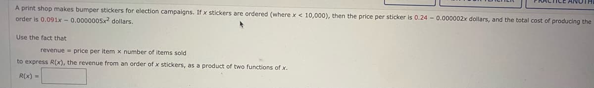 A print shop makes bumper stickers for election campaigns. If x stickers are ordered (where x < 10,000), then the price per sticker is 0.24 - 0.000002x dollars, and the total cost of producing the
order is 0.091x - 0.0000005x2 dollars.
Use the fact that
revenue = price per item x number of items sold
to express R(x), the revenue from an order of x stickers, as a product of two functions of x.
R(x) =
