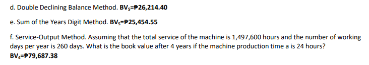 d. Double Declining Balance Method. BV3=P26,214.40
e. Sum of the Years Digit Method. BV;=P25,454.55
f. Service-Output Method. Assuming that the total service of the machine is 1,497,600 hours and the number of working
days per year is 260 days. What is the book value after 4 years if the machine production time a is 24 hours?
BV,=P79,687.38
