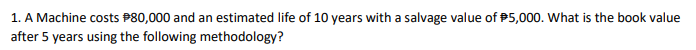 1. A Machine costs P80,000 and an estimated life of 10 years with a salvage value of P5,000. What is the book value
after 5 years using the following methodology?
