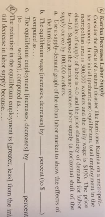 (6, Katrina Decreases Labor Supply
Consider the effects of a natural disaster like hurricane Katrina on a metropoli-
tan economy. In the initial (prehurricane) equilibrium, total employment in the
metropolitan area is 500,000 workers and the daily wage is $100. The price
elasticity of supply of labor is 4.0 and the price elasticity of demand for labor
is -1.0. Suppose the hurricane reduces labor supply (a horizontal shift of the
supply curve) by 100,000 workers.
a. Use a supply-demand graph of the urban labor market to show the effects of
the hurricane.
b. The equilibrium wage [increases, decreases] by
percent (to $.
computed as....
c. The equilibrium employment [increases, decreases] by
workers), computed as....
(to
d. The reduction in the equilibrium employment is [greater, less] than the ini
tial decrease in labor supply because.
...
percent