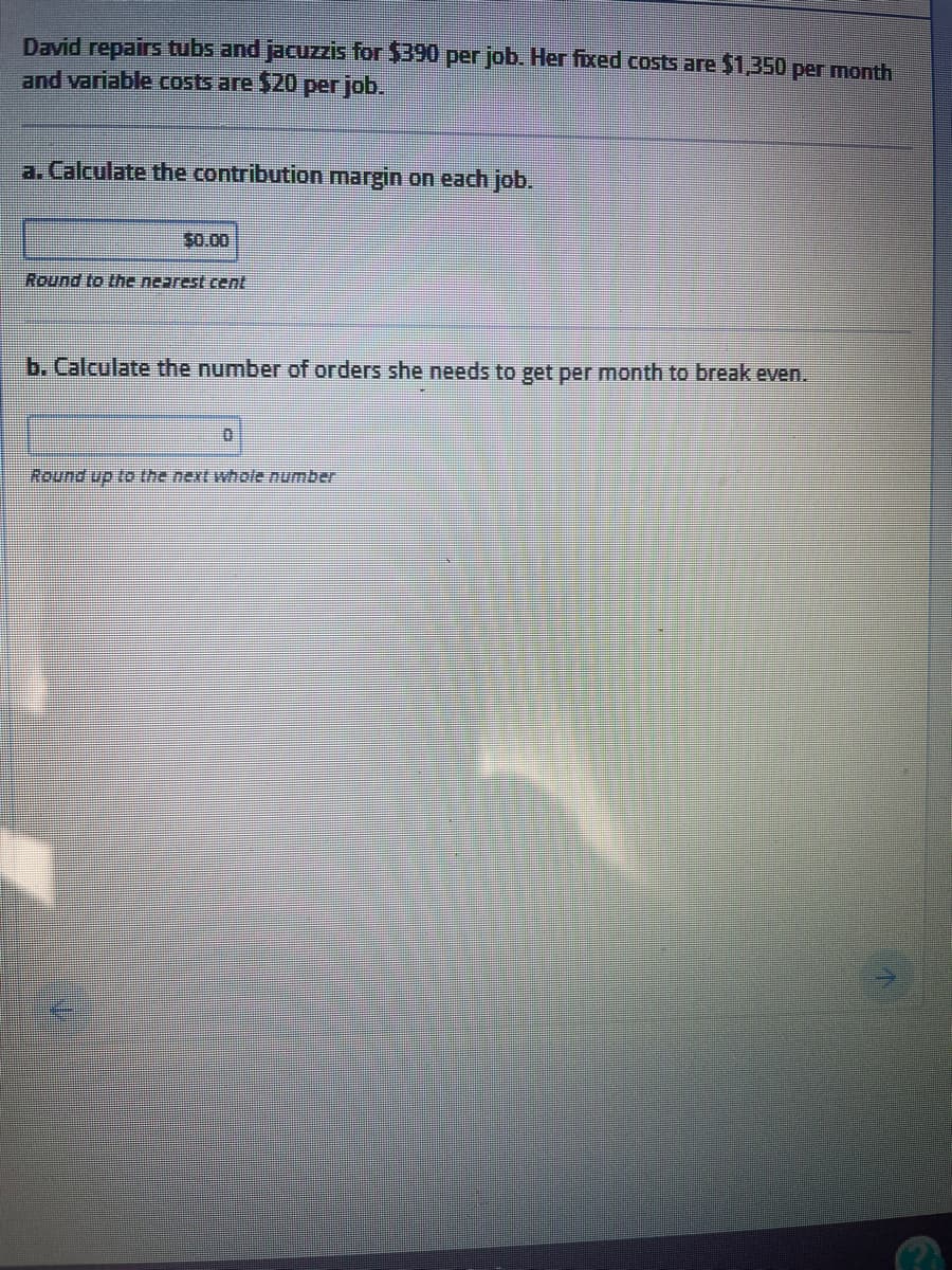 David repairs tubs and jacuzis for $390 per job. Her fixed costs are $1,350 per month
and variable costs are $20 per job.
a. Calculate the contribution margin on each job.
$0.00
Round to the nearest cent
b. Calculate the number of orders she needs to get per month to break even.
Round up to the next whole number
