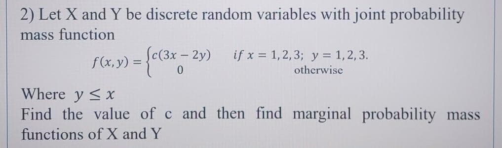 2) Let X and Y be discrete random variables with joint probability
mass function
Sc(3x - 2y)
if x = 1,2,3; y = 1,2, 3.
otherwise
Where y <x
Find the value of c and then find marginal probability mass
functions of X and Y
