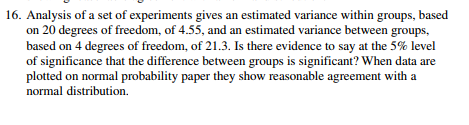 16. Analysis of a set of experiments gives an estimated variance within groups, based
on 20 degrees of freedom, of 4.55, and an estimated variance between groups,
based on 4 degrees of freedom, of 21.3. Is there evidence to say at the 5% level
of significance that the difference between groups is significant? When data are
plotted on normal probability paper they show reasonable agreement with a
normal distribution.
