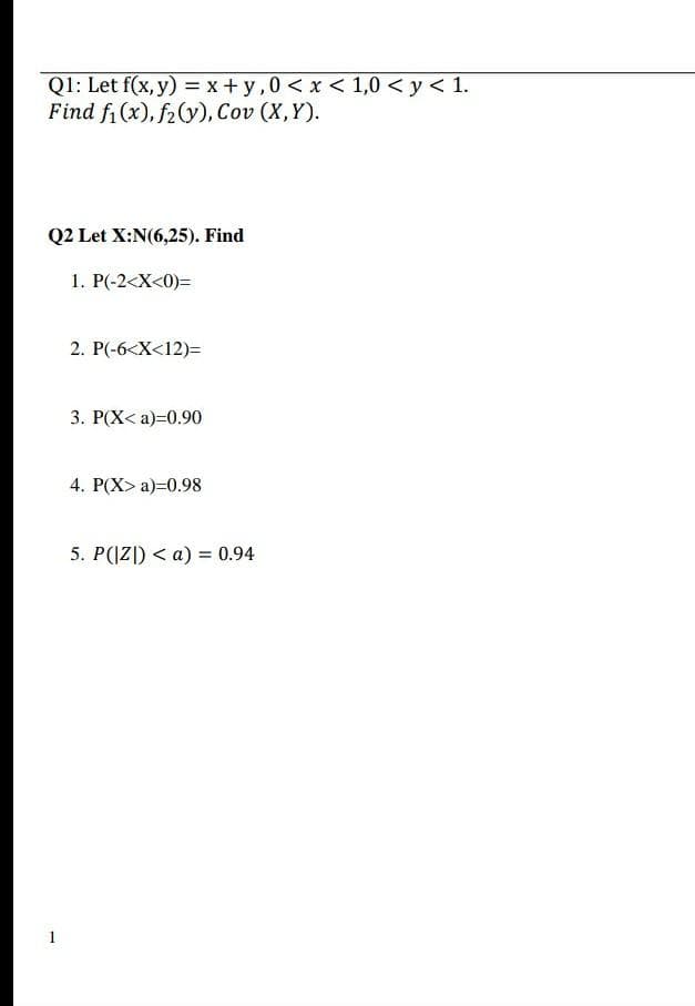 Ql: Let f(x, y) = x + y,0 < x < 1,0 < y < 1.
Find fi (x), f2(y), Cov (X,Y).
Q2 Let X:N(6,25). Find
1. P(-2<X<0)=
2. P(-6<X<12)=
3. P(X< a)=0.90
4. P(X> a)=0.98
5. P(|Z|) < a) = 0.94
