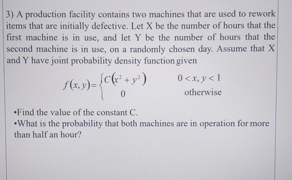 3) A production facility contains two machines that are used to rework
items that are initially defective. Let X be the number of hours that the
first machine is in use, and let Y be the number of hours that the
second machine is in use, on a randomly chosen day. Assume that X
and Y have joint probability density function given
S(x, y)= {C(r² + y? )
Sc+y²
0 <x, y < 1
otherwise
•Find the value of the constant C.
•What is the probability that both machines are in operation for more
than half an hour?
