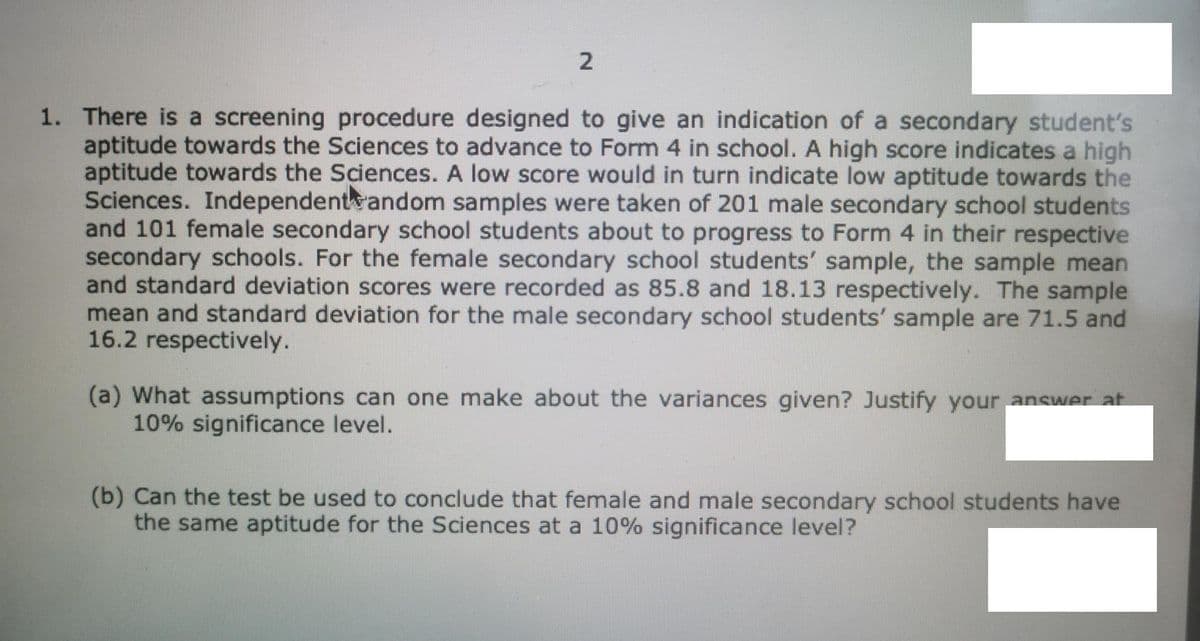 1. There is a screening procedure designed to give an indication of a secondary student's
aptitude towards the Sciences to advance to Form 4 in school. A high score indicates a high
aptitude towards the Sciences. A low score would in turn indicate low aptitude towards the
Sciences. Independentwandom samples were taken of 201 male secondary school students
and 101 female secondary school students about to progress to Form 4 in their respective
secondary schools. For the female secondary school students' sample, the sample mean
and standard deviation scores were recorded as 85.8 and
mean and standard deviation for the male secondary school students' sample are 71.5 and
16.2 respectively.
.13 respectively. The sample
(a) What assumptions can one make about the variances given? Justify your answer at
10% significance level.
(b) Can the test be used to conclude that female and male secondary school students have
the same aptitude for the Sciences at a 10% significance level?
2.
