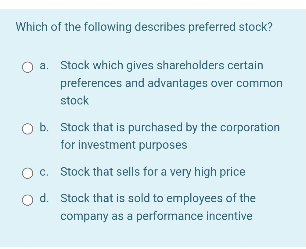 Which of the following describes preferred stock?
O a. Stock which gives shareholders certain
preferences and advantages over common
stock
O b. Stock that is purchased by the corporation
for investment purposes
c.
Stock that sells for a very high price
O d. Stock that is sold to employees of the
company as a performance incentive