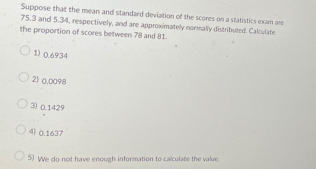 Suppose that the mean and standard deviation of the scores on a statistics exam are
75.3 and 5.34, respectively, and are approximately normally distributed. Calculate
the proportion of scores between 78 and 81.
1) 0.6934
2) 0.0098
3) 0.1429
4) 0.1637
5) We do not have enough information to calculate the value.