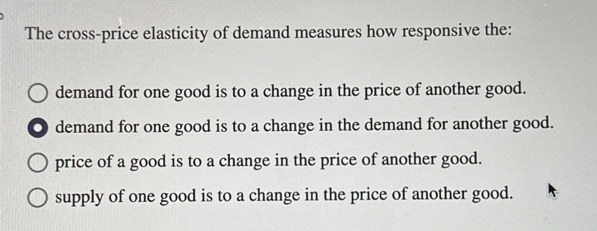 The cross-price elasticity of demand measures how responsive the:
demand for one good is to a change in the price of another good.
demand for one good is to a change in the demand for another good.
price of a good is to a change in the price of another good.
supply of one good is to a change in the price of another good.