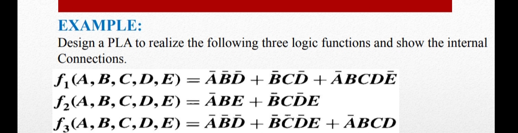 EXAMPLE:
Design a PLA to realize the following three logic functions and show the internal
Connections.
f,(A,B,C,D, E) = ĀBD + BCD + ĀBCDĒ
f2(A, B, C,D, E) = ĀBE + BCDE
f3(A, B, C,D, E) = ĀBD + BČDE + ĀBCD
