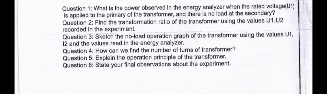 Question 1: What is the power observed in the energy analyzer when the rated voltage(U1)
is applied to the primary of the transformer, and there is no load at the secondary?
Question 2: Find the transformation ratio of the transformer using the values U1,U2
recorded in the experiment.
Question 3: Sketch the no-load operation graph of the transformer using the values U1,
12 and the values read in the energy analyzer.
Question 4: How can we find the number of turns of transformer?
Question 5: Explain the operation principle of the transformer.
Question 6: State your final observations about the experiment.
