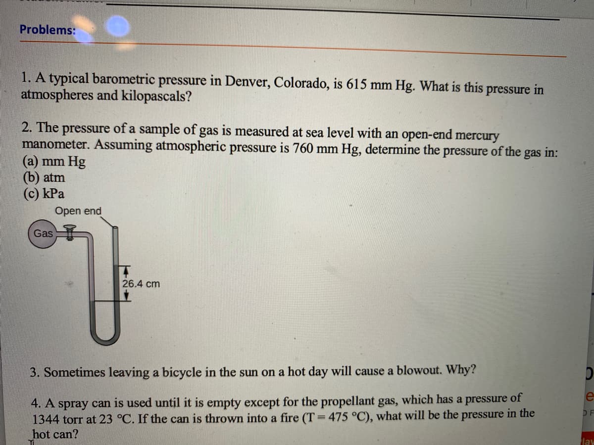 Problems:
1. A typical barometric pressure in Denver, Colorado, is 615 mm Hg. What is this pressure in
atmospheres and kilopascals?
2. The pressure of a sample of gas is measured at sea level with an open-end mercury
manometer. ASsuming atmospheric pressure is 760 mm Hg, determine the pressure of the
(a) mm Hg
(b) atm
(c) kPa
gas
in:
Open end
Gas
26.4 cm
3. Sometimes leaving a bicycle in the sun on a hot day will cause a blowout. Why?
e
4. A spray can is used until it is empty except for the propellant gas, which has a pressure of
1344 torr at 23 °C. If the can is thrown into a fire (T=475 °C), what will be the pressure in the
hot can?
D F
lay
