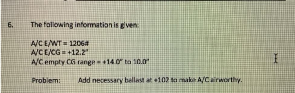 6.
The following information is given:
A/C E/WT = 1206#
A/CE/CG = +12.2"
A/C empty CG range = +14.0 to 10.0"
%3D
Problem:
Add necessary ballast at +102 to make A/C airworthy.
