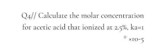 Q4// Calculate the molar concentration
for acetic acid that ionized at 2.5%, ka=1
xIO-5
